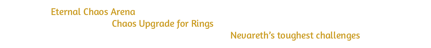 Enter the Eternal Chaos Arena, where greater challenges await and new materials can be obtained to support the powerful Chaos Upgrade for Rings. Strengthen your Rings, protect their progression, and gain the power needed to conquer Nevareth’s toughest challenges.