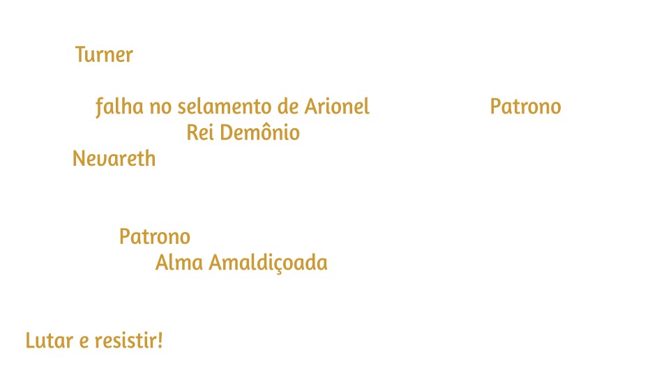 Um objeto misterioso atrai o guerreiro para um mundo paralelo, onde Turner revela um destino diferente. Nela, a falha no selamento de Arionel permite que Patrono DESPERTE como Rei Demônio, espalhando a destruição por toda Nevareth. Após derrotar seus seguidores fortalecidos, o guerreiro confronta Patrono, que abandona sua forma humana e revela a monstruosa Alma Amaldiçoada que habita em seu interior. Agora, resta apenas uma coisa. Lutar e resistir!